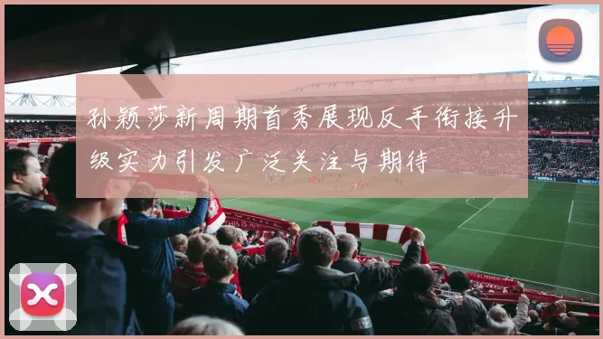 孙颖莎新周期首秀展现反手衔接升级实力引发广泛关注与期待