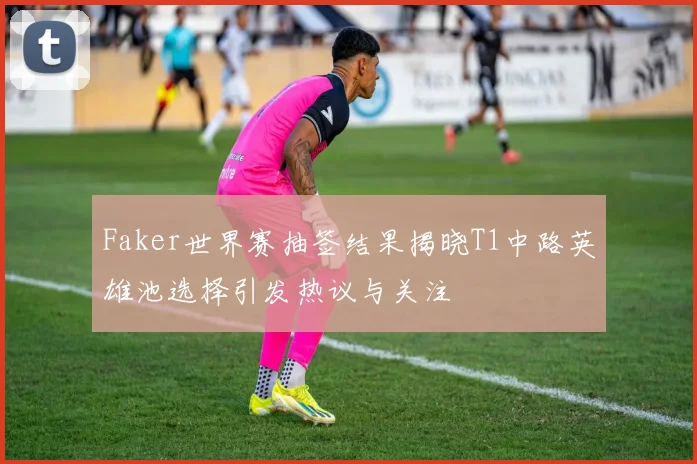 Faker世界赛抽签结果揭晓T1中路英雄池选择引发热议与关注