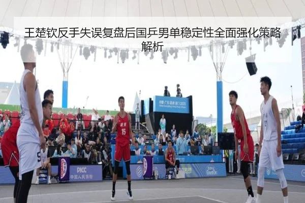 王楚钦反手失误复盘后国乒男单稳定性全面强化策略解析