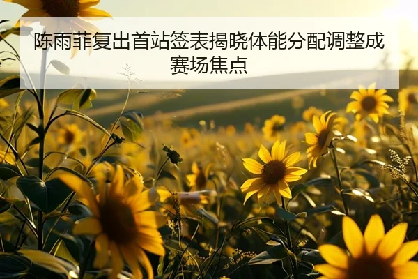陈雨菲复出首站签表揭晓体能分配调整成赛场焦点